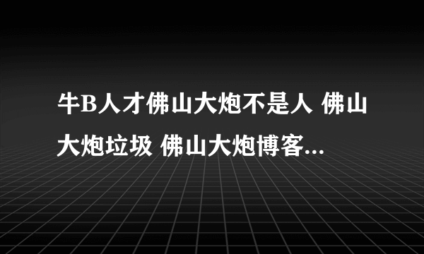 牛B人才佛山大炮不是人 佛山大炮垃圾 佛山大炮博客 佛山大炮日记 佛山大炮下载