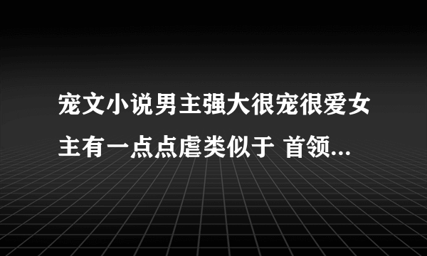 宠文小说男主强大很宠很爱女主有一点点虐类似于 首领霸爱：痴恋灰姑娘的小说