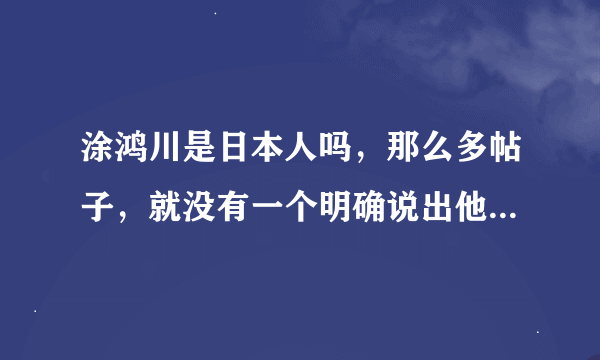 涂鸿川是日本人吗，那么多帖子，就没有一个明确说出他是不是小日本，汗，如果是的话，无条件拍死360！