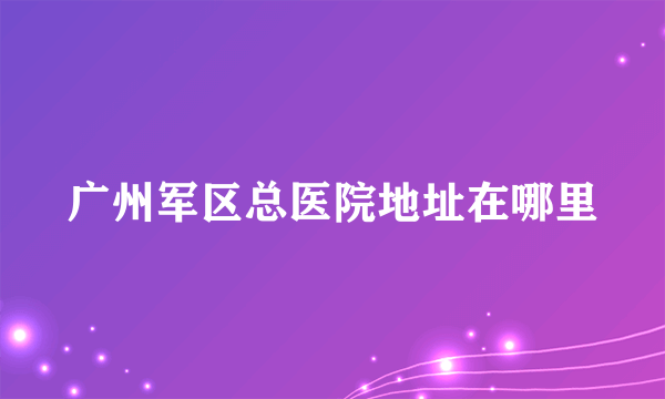 广州军区总医院地址在哪里