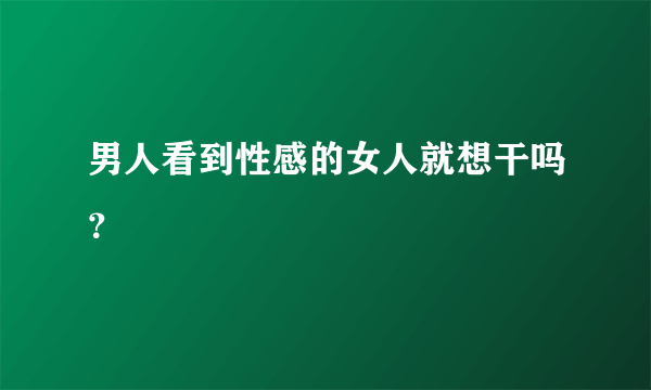 男人看到性感的女人就想干吗？