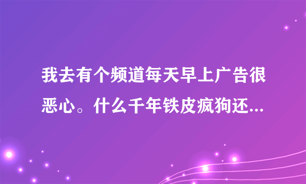 我去有个频道每天早上广告很恶心。什么千年铁皮疯狗还打电话4008，515151听了头疼真想敲死他里