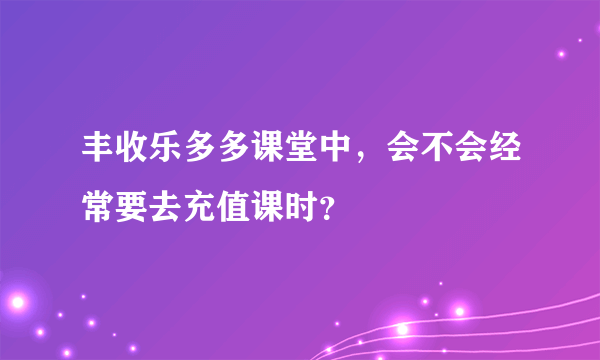 丰收乐多多课堂中，会不会经常要去充值课时？