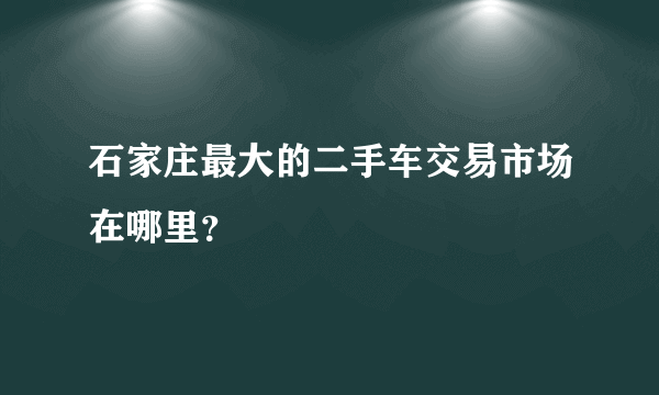 石家庄最大的二手车交易市场在哪里？