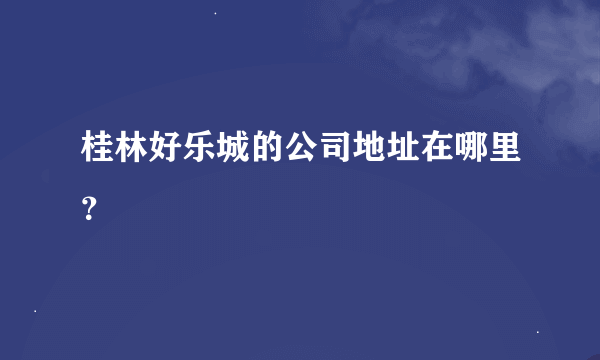 桂林好乐城的公司地址在哪里？