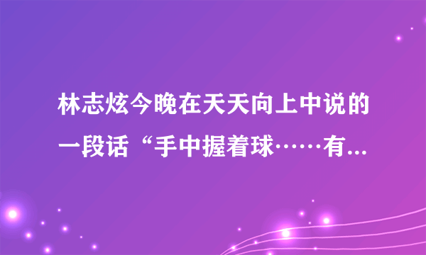 林志炫今晚在天天向上中说的一段话“手中握着球……有两个玻璃球是不能掉的，它是健康与家庭”这段话的原