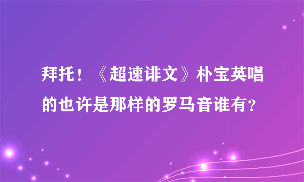 拜托！《超速诽文》朴宝英唱的也许是那样的罗马音谁有？