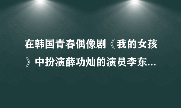 在韩国青春偶像剧《我的女孩》中扮演薛功灿的演员李东旭的个人资料