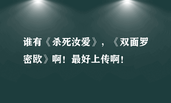 谁有《杀死汝爱》，《双面罗密欧》啊！最好上传啊！