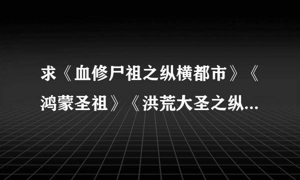 求《血修尸祖之纵横都市》《鸿蒙圣祖》《洪荒大圣之纵横异世》TXT全本。要全本的哦，不要半截。有的请...