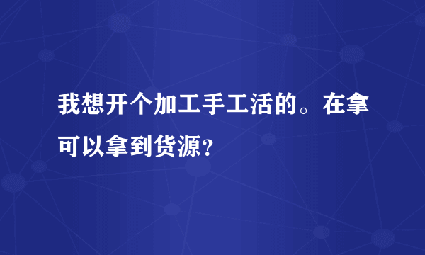 我想开个加工手工活的。在拿可以拿到货源？