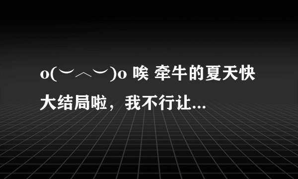 o(︶︿︶)o 唉 牵牛的夏天快大结局啦，我不行让这个电视剧放完，我还想看第二部呢