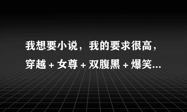 我想要小说，我的要求很高，穿越＋女尊＋双腹黑＋爆笑＋玄幻斗气魔法炼药。O(∩_∩)O谢谢了，谢谢谢了。