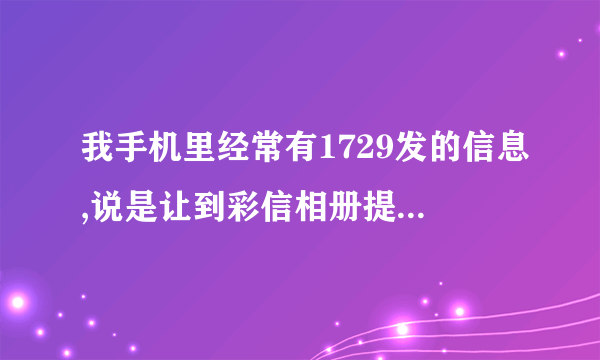 我手机里经常有1729发的信息,说是让到彩信相册提取东西,哪位知道是怎么回事情啊?谢谢啊