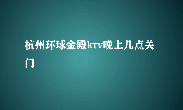 杭州环球金殿ktv晚上几点关门