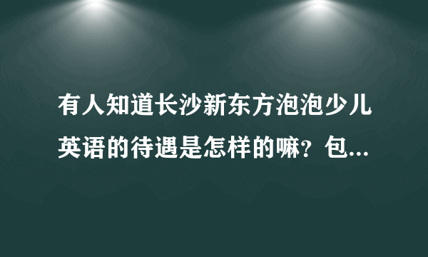 有人知道长沙新东方泡泡少儿英语的待遇是怎样的嘛？包不包住宿，底薪是多少，课时费又是多少？