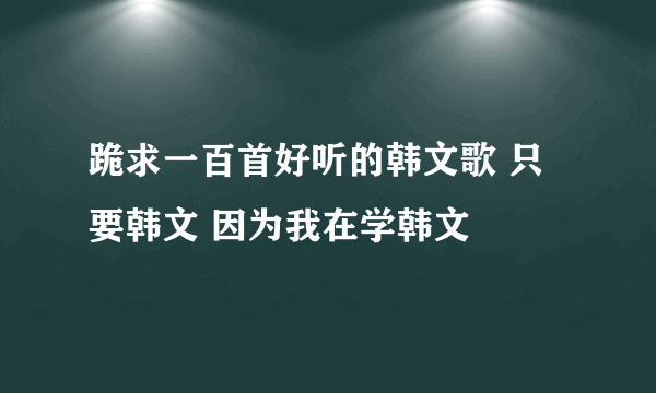 跪求一百首好听的韩文歌 只要韩文 因为我在学韩文