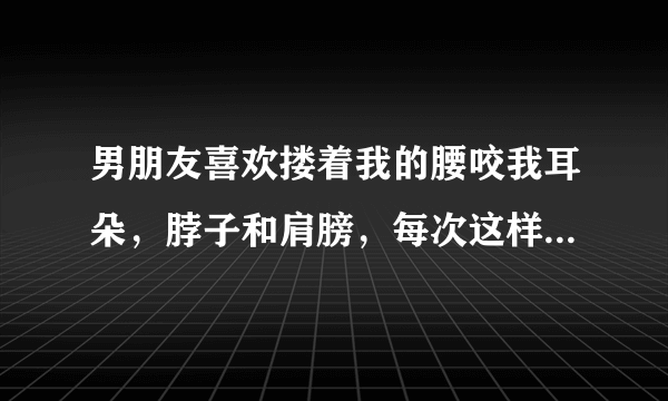 男朋友喜欢搂着我的腰咬我耳朵，脖子和肩膀，每次这样我都会心里痒痒，为什么?