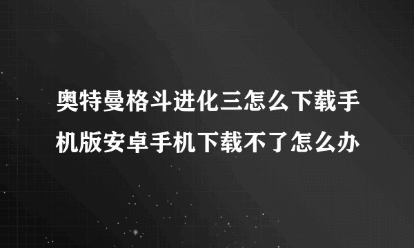 奥特曼格斗进化三怎么下载手机版安卓手机下载不了怎么办