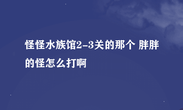 怪怪水族馆2-3关的那个 胖胖的怪怎么打啊