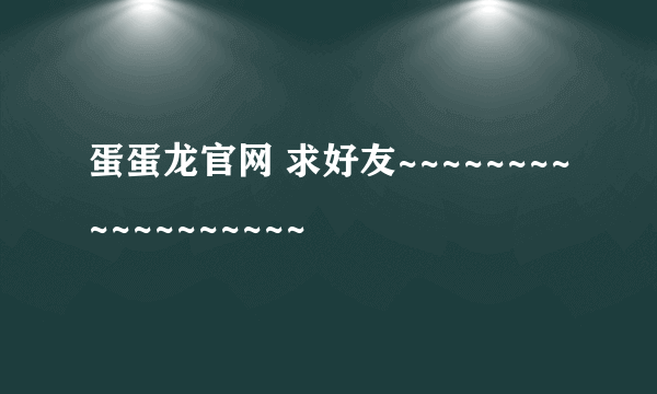 蛋蛋龙官网 求好友~~~~~~~~~~~~~~~~~~