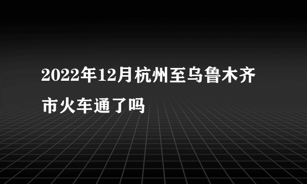 2022年12月杭州至乌鲁木齐市火车通了吗