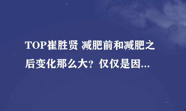 TOP崔胜贤 减肥前和减肥之后变化那么大？仅仅是因为瘦了吗？ 他瘦了多少斤？瘦前多胖？