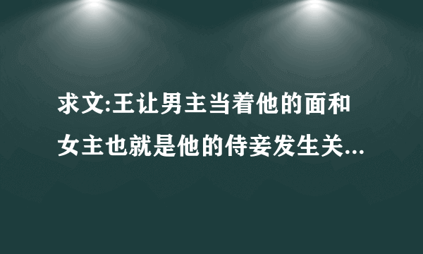 求文:王让男主当着他的面和女主也就是他的侍妾发生关系,然后将女主送给了男主