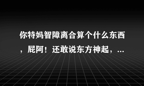 你特妈智障离合算个什么东西，屁阿！还敢说东方神起，他们散了又怎样，他们散了你们智障离合还是没...