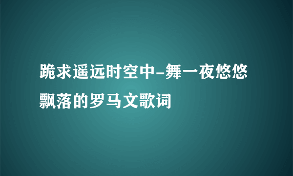 跪求遥远时空中-舞一夜悠悠飘落的罗马文歌词