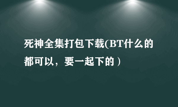 死神全集打包下载(BT什么的都可以，要一起下的）