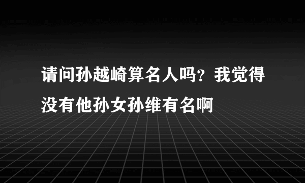 请问孙越崎算名人吗？我觉得没有他孙女孙维有名啊