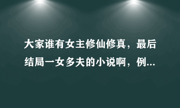 大家谁有女主修仙修真，最后结局一女多夫的小说啊，例如：众夫争仙。大小姐驾到，逆市大小姐之类