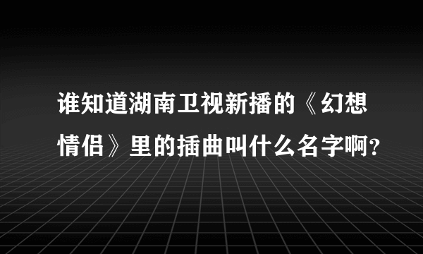 谁知道湖南卫视新播的《幻想情侣》里的插曲叫什么名字啊？