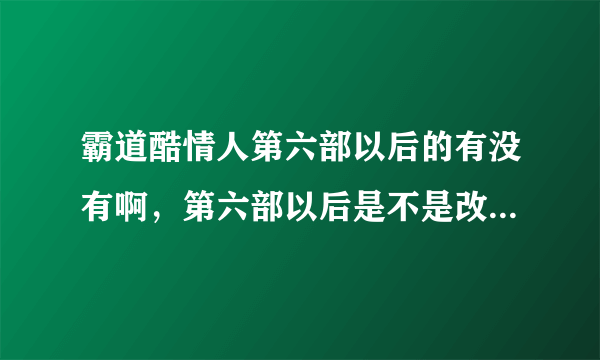 霸道酷情人第六部以后的有没有啊，第六部以后是不是改名字了还是没出呢