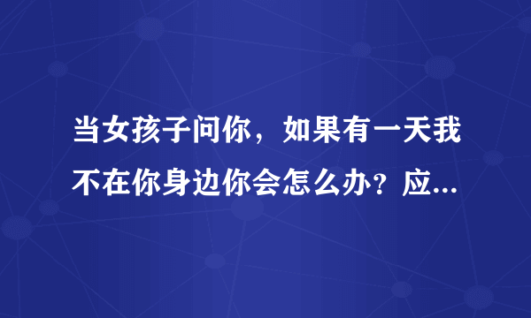 当女孩子问你，如果有一天我不在你身边你会怎么办？应该怎么回答啊