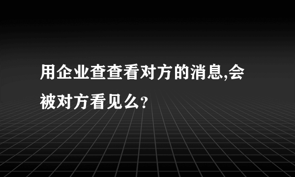 用企业查查看对方的消息,会被对方看见么？