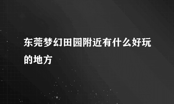 东莞梦幻田园附近有什么好玩的地方