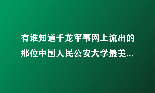 有谁知道千龙军事网上流出的那位中国人民公安大学最美警花的详细资料？？