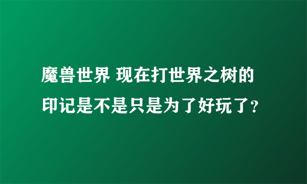 魔兽世界 现在打世界之树的印记是不是只是为了好玩了？