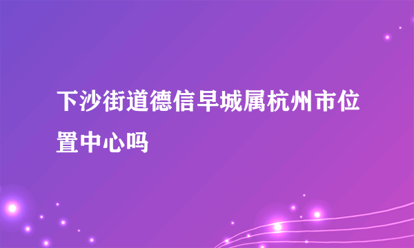 下沙街道德信早城属杭州市位置中心吗