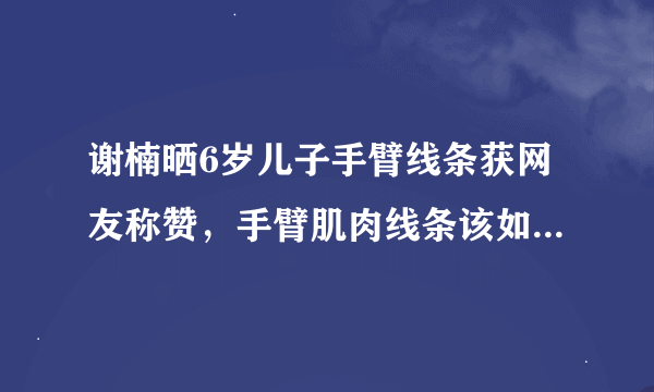 谢楠晒6岁儿子手臂线条获网友称赞，手臂肌肉线条该如何锻炼？