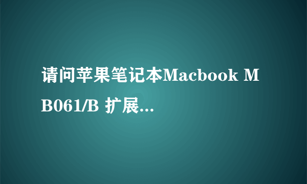 请问苹果笔记本Macbook MB061/B 扩展内存能扩到几GB ? 怎么扩? 需要什么品牌什么型号的内存条? 麻烦细说,