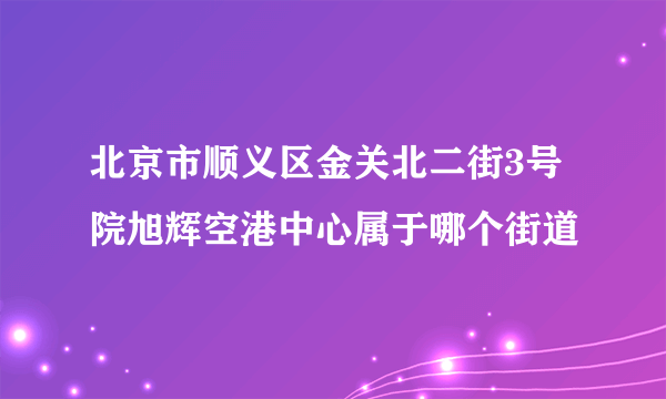 北京市顺义区金关北二街3号院旭辉空港中心属于哪个街道