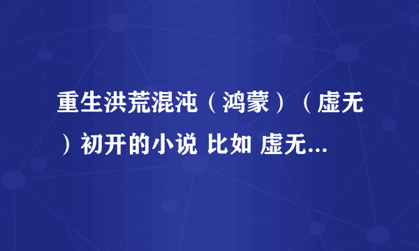 重生洪荒混沌（鸿蒙）（虚无）初开的小说 比如 虚无邪尊。。 最好是洪荒无敌了 穿越到异界（都市）的小说