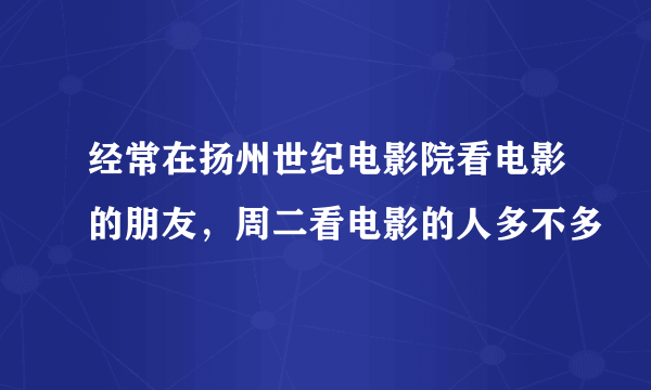 经常在扬州世纪电影院看电影的朋友，周二看电影的人多不多