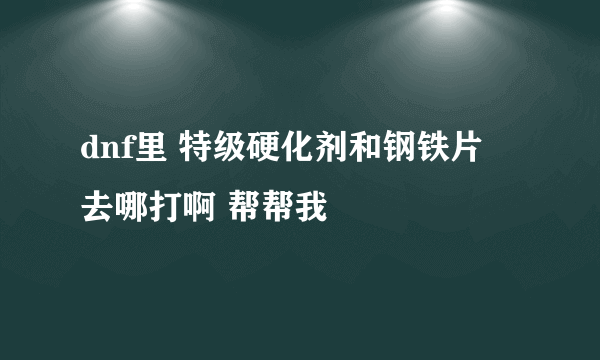 dnf里 特级硬化剂和钢铁片 去哪打啊 帮帮我