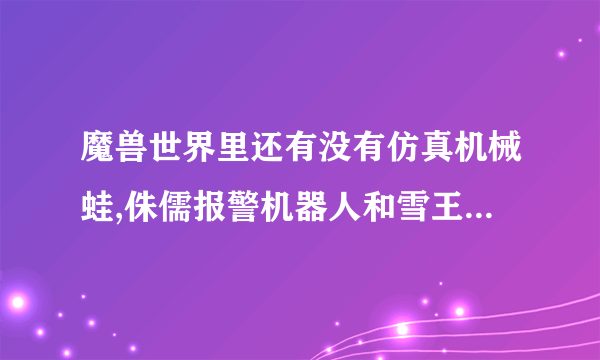 魔兽世界里还有没有仿真机械蛙,侏儒报警机器人和雪王9000型(工程图纸)