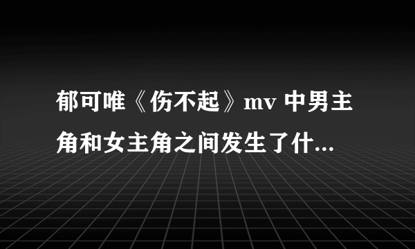 郁可唯《伤不起》mv 中男主角和女主角之间发生了什么故事啊？？.....貌似很感人吧