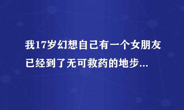 我17岁幻想自己有一个女朋友已经到了无可救药的地步了咋办啊？